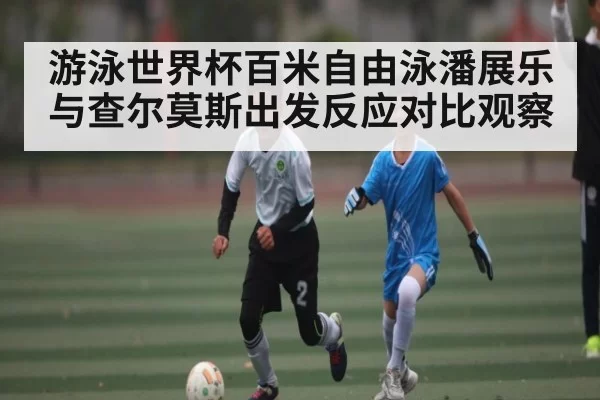 游泳世界杯百米自由泳潘展乐与查尔莫斯出发反应对比观察